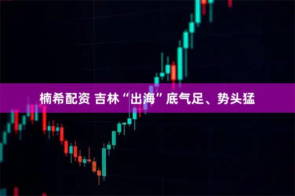 楠希配资 吉林“出海”底气足、势头猛