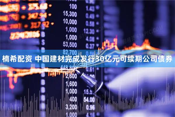 楠希配资 中国建材完成发行30亿元可续期公司债券