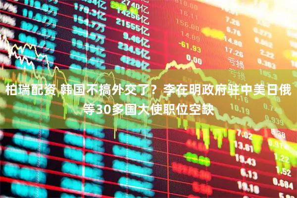 柏瑞配资 韩国不搞外交了？李在明政府驻中美日俄等30多国大使职位空缺