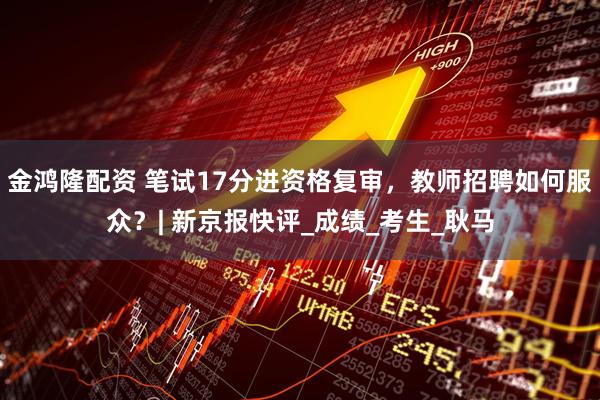 金鸿隆配资 笔试17分进资格复审，教师招聘如何服众？| 新京报快评_成绩_考生_耿马