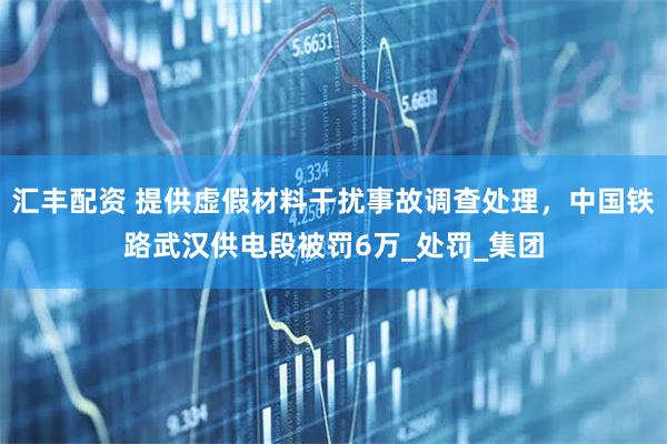 汇丰配资 提供虚假材料干扰事故调查处理，中国铁路武汉供电段被罚6万_处罚_集团