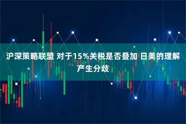 沪深策略联盟 对于15%关税是否叠加 日美的理解产生分歧