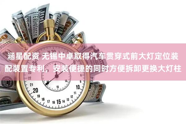 涵星配资 无锡中卓取得汽车贯穿式前大灯定位装配装置专利，安装便捷的同时方便拆卸更换大灯柱