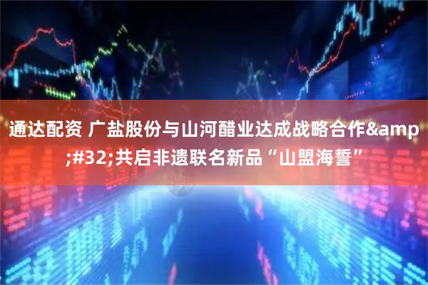 通达配资 广盐股份与山河醋业达成战略合作&#32;共启非遗联名新品“山盟海誓”