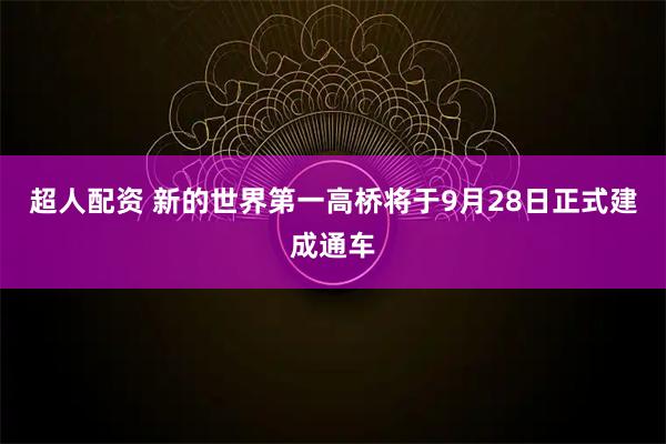 超人配资 新的世界第一高桥将于9月28日正式建成通车