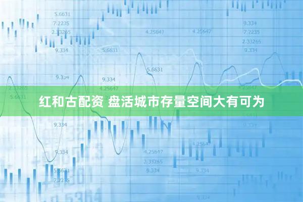 红和古配资 盘活城市存量空间大有可为