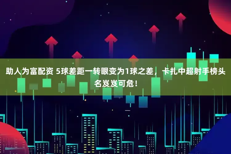 助人为富配资 5球差距一转眼变为1球之差，卡扎中超射手榜头名岌岌可危！