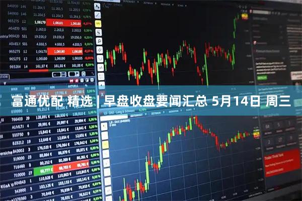 富通优配 精选 | 早盘收盘要闻汇总 5月14日 周三