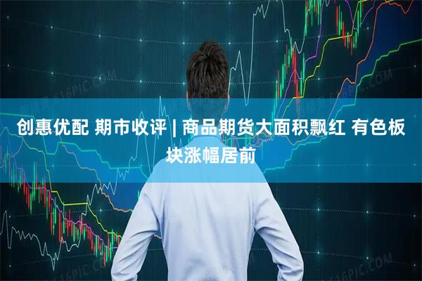 创惠优配 期市收评 | 商品期货大面积飘红 有色板块涨幅居前