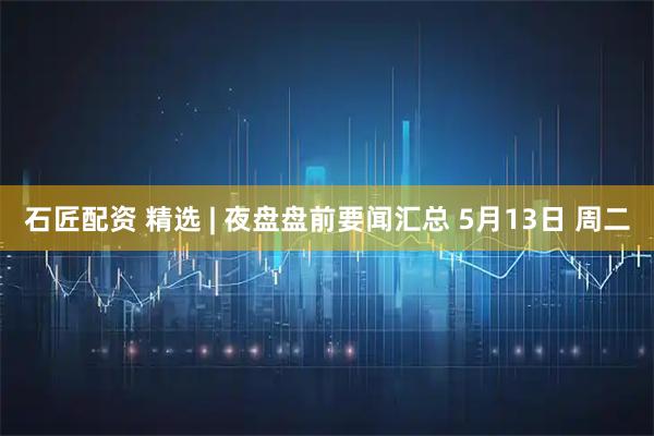 石匠配资 精选 | 夜盘盘前要闻汇总 5月13日 周二